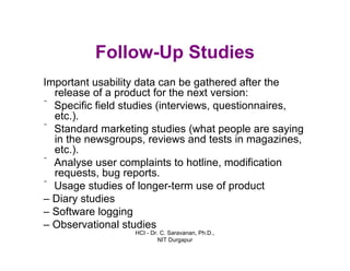 HCI - Dr. C. Saravanan, Ph.D.,
NIT Durgapur
Follow-Up Studies
Important usability data can be gathered after the
release of a product for the next version:
ˆ Specific field studies (interviews, questionnaires,
etc.).
ˆStandard marketing studies (what people are saying
in the newsgroups, reviews and tests in magazines,
etc.).
ˆ Analyse user complaints to hotline, modification
requests, bug reports.
ˆ Usage studies of longer-term use of product
– Diary studies
– Software logging
– Observational studies
 