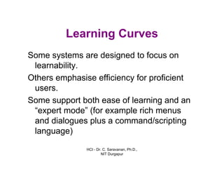 HCI - Dr. C. Saravanan, Ph.D.,
NIT Durgapur
Learning Curves
Some systems are designed to focus on
learnability.
Others emphasise efficiency for proficient
users.
Some support both ease of learning and an
“expert mode” (for example rich menus
and dialogues plus a command/scripting
language)
 