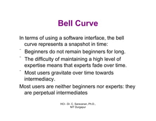 HCI - Dr. C. Saravanan, Ph.D.,
NIT Durgapur
Bell Curve
In terms of using a software interface, the bell
curve represents a snapshot in time:
ˆ Beginners do not remain beginners for long.
ˆ The difficulty of maintaining a high level of
expertise means that experts fade over time.
ˆ Most users gravitate over time towards
intermediacy.
Most users are neither beginners nor experts: they
are perpetual intermediates
 