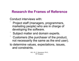 HCI - Dr. C. Saravanan, Ph.D.,
NIT Durgapur
Research the Frames of Reference
Conduct interviews with:
• Project staff (managers, programmers,
marketing people) who are in charge of
developing the software.
• Subject matter and domain experts.
• Customers (the purchaser of the product,
not necessarily the same as the end user).
• to determine values, expectations,
issues, and constraints.
 