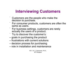 HCI - Dr. C. Saravanan, Ph.D.,
NIT Durgapur
Interviewing Customers
ˆ Customers are the people who make the
decision to purchase.
ˆ For consumer products, customers are often the
same as users.
ˆ For business settings, customers are rarely
actually the users of a product.
ˆ Try to discover the customer’s:
– goals in purchasing the product
– frustrations with current solutions
– decision process for purchasing
– role in installation and maintenance
 