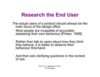 HCI - Dr. C. Saravanan, Ph.D.,
NIT Durgapur
Research the End User
The actual users of a product should always be the
main focus of the design effort.
ˆ Most people are incapable of accurately
assessing their own behaviour [Pinker, 1999].
ˆ Rather than talk to users about how they think
they behave, it is better to observe their
behaviour first-hand.
ˆ And then ask clarifying questions in the context
of use.
 