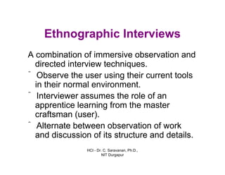 HCI - Dr. C. Saravanan, Ph.D.,
NIT Durgapur
Ethnographic Interviews
A combination of immersive observation and
directed interview techniques.
ˆ Observe the user using their current tools
in their normal environment.
ˆ Interviewer assumes the role of an
apprentice learning from the master
craftsman (user).
ˆ Alternate between observation of work
and discussion of its structure and details.
 