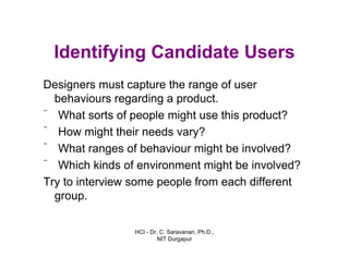 HCI - Dr. C. Saravanan, Ph.D.,
NIT Durgapur
Identifying Candidate Users
Designers must capture the range of user
behaviours regarding a product.
ˆ What sorts of people might use this product?
ˆ How might their needs vary?
ˆ What ranges of behaviour might be involved?
ˆ Which kinds of environment might be involved?
Try to interview some people from each different
group.
 