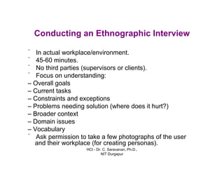 HCI - Dr. C. Saravanan, Ph.D.,
NIT Durgapur
Conducting an Ethnographic Interview
ˆ In actual workplace/environment.
ˆ 45-60 minutes.
ˆ No third parties (supervisors or clients).
ˆ Focus on understanding:
– Overall goals
– Current tasks
– Constraints and exceptions
– Problems needing solution (where does it hurt?)
– Broader context
– Domain issues
– Vocabulary
ˆ Ask permission to take a few photographs of the user
and their workplace (for creating personas).
 