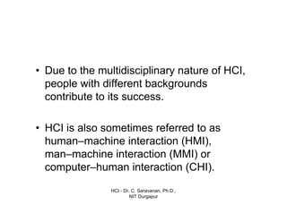 HCI - Dr. C. Saravanan, Ph.D.,
NIT Durgapur
• Due to the multidisciplinary nature of HCI,
people with different backgrounds contribute to
its success.
• HCI is also sometimes referred to as
human–machine interaction (HMI), man–
machine interaction (MMI) or computer–
human interaction (CHI).
Introduction cont…
 