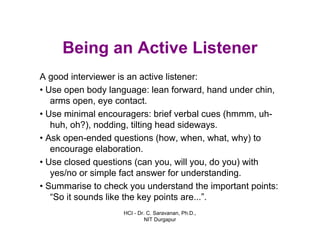 HCI - Dr. C. Saravanan, Ph.D.,
NIT Durgapur
Being an Active Listener
A good interviewer is an active listener:
• Use open body language: lean forward, hand under
chin, arms open, eye contact.
• Use minimal encouragers: brief verbal cues (hmmm,
uh- huh, oh?), nodding, tilting head sideways.
• Ask open-ended questions (how, when, what, why)
to encourage elaboration.
• Use closed questions (can you, will you, do you)
with yes/no or simple fact answer for
understanding.
• Summarise to check you understand the important
points: “So it sounds like the key points are...”.
 