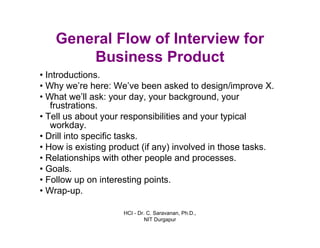 HCI - Dr. C. Saravanan, Ph.D.,
NIT Durgapur
General Flow of Interview for
Business Product
• Introductions.
• Why we’re here: We’ve been asked to design/improve X.
• What we’ll ask: your day, your background,
your frustrations.
• Tell us about your responsibilities and your
typical workday.
• Drill into specific tasks.
• How is existing product (if any) involved in those tasks.
• Relationships with other people and processes.
• Goals.
• Follow up on interesting points.
• Wrap-up.
 
