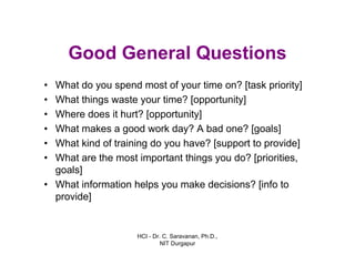 HCI - Dr. C. Saravanan, Ph.D.,
NIT Durgapur
Good General Questions
• What do you spend most of your time on? [task priority]
• What things waste your time? [opportunity]
• Where does it hurt? [opportunity]
• What makes a good work day? A bad one? [goals]
• What kind of training do you have? [support to provide]
• What are the most important things you do? [priorities,
goals]
• What information helps you make decisions? [info to
provide]
 