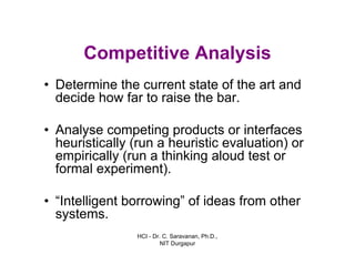 HCI - Dr. C. Saravanan, Ph.D.,
NIT Durgapur
Competitive Analysis
• Determine the current state of the art and
decide how far to raise the bar.
• Analyse competing products or interfaces
heuristically (run a heuristic evaluation) or
empirically (run a thinking aloud test or
formal experiment).
• “Intelligent borrowing” of ideas from other
systems.
 