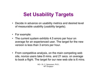 HCI - Dr. C. Saravanan, Ph.D.,
NIT Durgapur
Set Usability Targets
• Decide in advance on usability metrics and desired level
of measurable usability (usability targets).
• For example:
• The current system exhibits 4.5 errors per hour on
average for an experienced user. The target for the new
version is less than 3 errors per hour.
• From competitive analysis, on the main competing web
site, novice users take 8 mins. and 21 secs. on average
to book a flight. The target for our new web site is 6 mins.
 
