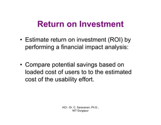 HCI - Dr. C. Saravanan, Ph.D.,
NIT Durgapur
Return on Investment
• Estimate return on investment (ROI) by
performing a financial impact analysis:
• Compare potential savings based on
loaded cost of users to to the estimated
cost of the usability effort.
 