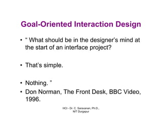 HCI - Dr. C. Saravanan, Ph.D.,
NIT Durgapur
Goal-Oriented Interaction Design
• “ What should be in the designer’s mind at
the start of an interface project?
• That’s simple.
• Nothing. ”
• Don Norman, The Front Desk, BBC Video,
1996.
 