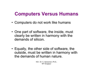 HCI - Dr. C. Saravanan, Ph.D.,
NIT Durgapur
Computers Versus Humans
• Computers do not work like humans
• One part of software, the inside, must
clearly be written in harmony with the
demands of silicon.
• Equally, the other side of software, the
outside, must be written in harmony with
the demands of human nature.
 
