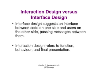 HCI - Dr. C. Saravanan, Ph.D.,
NIT Durgapur
Interaction Design versus
Interface Design
• Interface design suggests an interface
between code on one side and users on
the other side, passing messages between
them.
• Interaction design refers to function,
behaviour, and final presentation.
 