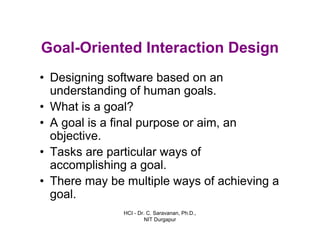HCI - Dr. C. Saravanan, Ph.D.,
NIT Durgapur
Goal-Oriented Interaction Design
• Designing software based on an
understanding of human goals.
• What is a goal?
• A goal is a final purpose or aim, an
objective.
• Tasks are particular ways of
accomplishing a goal.
• There may be multiple ways of achieving a
goal.
 