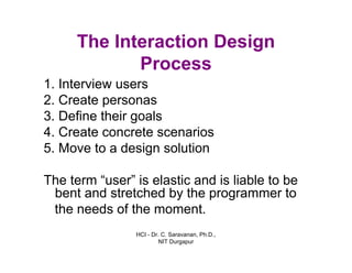 HCI - Dr. C. Saravanan, Ph.D.,
NIT Durgapur
The Interaction Design
Process
1. Interview users
2. Create personas
3. Define their goals
4. Create concrete scenarios
5. Move to a design solution
The term “user” is elastic and is liable to be
bent and stretched by the programmer to
the needs of the moment.
 