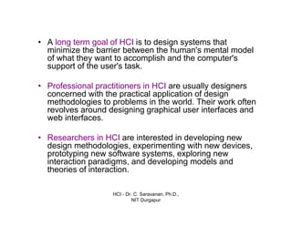 HCI - Dr. C. Saravanan, Ph.D.,
NIT Durgapur
• A long term goal of HCI is to design systems that
minimize the barrier between the human's mental model
of what they want to accomplish and the computer's
support of the user's task.
• Professional practitioners in HCI are usually designers
concerned with the practical application of design
methodologies to problems in the world. Their work often
revolves around designing graphical user interfaces and
web interfaces.
• Researchers in HCI are interested in developing new
design methodologies, experimenting with new devices,
prototyping new software systems, exploring new
interaction paradigms, and developing models and
theories of interaction.
Introduction cont…
 