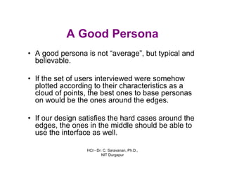 HCI - Dr. C. Saravanan, Ph.D.,
NIT Durgapur
A Good Persona
• A good persona is not “average”, but typical and
believable.
• If the set of users interviewed were somehow
plotted according to their characteristics as a
cloud of points, the best ones to base personas
on would be the ones around the edges.
• If our design satisfies the hard cases around the
edges, the ones in the middle should be able to
use the interface as well.
 