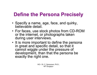 HCI - Dr. C. Saravanan, Ph.D.,
NIT Durgapur
Define the Persona Precisely
• Specify a name, age, face, and quirky,
believable detail.
• For faces, use stock photos from CD-ROM
or the internet, or photographs taken
during user interviews.
• It is more important to define the persona
in great and specific detail, so that it
cannot wiggle under the pressure of
development, than that the persona be
exactly the right one.
 