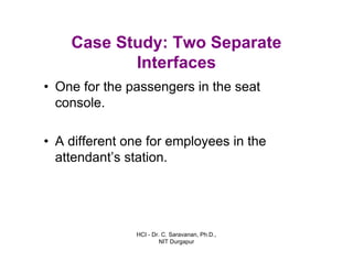 HCI - Dr. C. Saravanan, Ph.D.,
NIT Durgapur
Case Study: Two Separate
Interfaces
• One for the passengers in the seat
console.
• A different one for employees in the
attendant’s station.
 