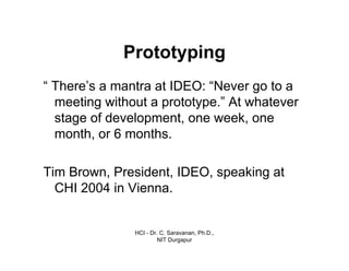 HCI - Dr. C. Saravanan, Ph.D.,
NIT Durgapur
Prototyping
“ There’s a mantra at IDEO: “Never go to a
meeting without a prototype.” At whatever
stage of development, one week, one
month, or 6 months.
Tim Brown, President, IDEO, speaking at
CHI 2004 in Vienna.
 
