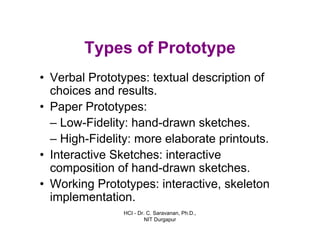 HCI - Dr. C. Saravanan, Ph.D.,
NIT Durgapur
Types of Prototype
• Verbal Prototypes: textual description of
choices and results.
• Paper Prototypes:
– Low-Fidelity: hand-drawn sketches.
– High-Fidelity: more elaborate printouts.
• Interactive Sketches: interactive
composition of hand-drawn sketches.
• Working Prototypes: interactive, skeleton
implementation.
 
