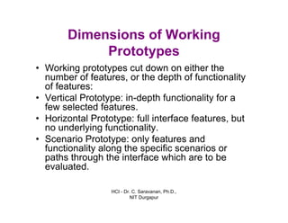 HCI - Dr. C. Saravanan, Ph.D.,
NIT Durgapur
Dimensions of Working
Prototypes
• Working prototypes cut down on either the
number of features, or the depth of functionality
of features:
• Vertical Prototype: in-depth functionality for a
few selected features.
• Horizontal Prototype: full interface features, but
no underlying functionality.
• Scenario Prototype: only features and
functionality along the specific scenarios or
paths through the interface which are to be
evaluated.
 