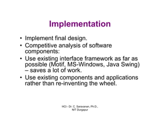 HCI - Dr. C. Saravanan, Ph.D.,
NIT Durgapur
Implementation
• Implement final design.
• Competitive analysis of software
components:
• Use existing interface framework as far as
possible (Motif, MS-Windows, Java Swing)
– saves a lot of work.
• Use existing components and applications
rather than re-inventing the wheel.
 