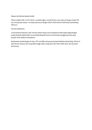 Rekaan dan Bentuk badan( build):
iPhone adalah 138.1 x 67x 6.9mm, rounded-edges, overall thinnes, dan selesa di tangan tetapi HTC
one mempunyai rekaan uni-body aluminium dengan 146.4 x70.6 x9.4mm lebih besar berbanding
iPhone 6.
Perisian (Software):
Ini bermaksud Android vs iOS. Perisian dalam kedua-dua Smartphone tidak dapat diigandingkan
tetapi Android adalah lebih murah berbanding iOS kerana memerlukan penggunaan duit yang
banyak untuk aplikasi Smartphone.
Berdasarkan perbandingan di atas, HTC one M8 mempunyai banyak kelebihan berbanding iPhone 6
oleh kerana resolusi skrin yang lebih tinggi, bateri yang besar dan tahan lebih lama, dan keunikan
kameranya.
 