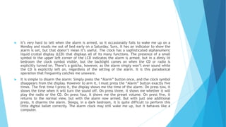  It’s very hard to tell when the alarm is armed, so it occasionally fails to wake me up on a
Monday and rousts me out of bed early on a Saturday. Sure, it has an indicator to show the
alarm is set, but that doesn’t mean it’s useful. The clock has a sophisticated alphanumeric
liquid crystal display (LCD) that displays all of its many functions. The presence of a small
symbol in the upper left corner of the LCD indicates the alarm is armed, but in a dimly lit
bedroom the clock symbol visible, but the backlight comes on when the CD or radio is
explicitly turned on. There’s a gotcha, however, as the alarm simply won’t ever sound while
the CD is explicitly left on, regardless of the setting of the alarm. It is this paradoxical
operation that frequently catches me unaware.
 It is simple to disarm the alarm: Simply press the “Alarm” button once, and the clock symbol
disappears from the display. However to arm it, I must press the “Alarm” button exactly five
times. The first time I press it, the display shows me the time of the alarm. On press tow, it
shows the time when it will turn the sound off. On press three, it shows me whether it will
play the radio or the CD. On press four, it shows me the preset volume. On press five, it
returns to the normal view, but with the alarm now armed. But with just one additional
press, it disarms the alarm. Sleepy, in a dark bedroom, it is quite difficult to perform this
little digital ballet correctly. The alarm clock may still wake me up, but it behaves like a
computer.
 