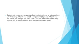  By contrast, my old non-computerized alarm clock woke me up with a sudden,
unholy buzzing. When it was armed, a single red light glowed. When it was
not armed, the red light was dark. I didn’t like this old alarm clock for many
reasons, but at least I could tell when it was going to wake me up
 