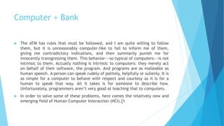 Computer + Bank
 The ATM has rules that must be followed, and I am quite willing to follow
them, but it is unreasonably computer-like to fail to inform me of them,
giving me contradictory indications, and then summarily punish me for
innocently transgressing them. This behavior---so typical of computers---is not
intrinsic to them. Actually nothing is intrinsic to computers: they merely act
on behalf of their software, the program. And programs are as malleable as
human speech. A person can speak rudely of politely, helpfully or sullenly. It is
as simple for a computer to behave with respect and courtesy as it is for a
human to speak that way. All it takes is for someone to describe how.
Unfortunately, programmers aren’t very good at teaching that to computers.
 In order to solve some of these problems, here comes the relatively new and
emerging field of Human Computer Interaction (HCI).[1
 