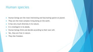 Human species
 Human beings are the most interesting and fascinating specie on planet.
 They are the most complex living being on the earth.
 It has very much diversity in its nature.
 It is intelligent in its deeds.
 Human beings think and decide according to their own will.
 Yes, they are free in nature.
 They like freedom.
 