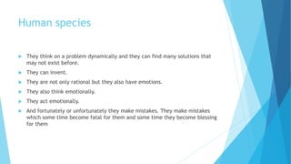 Human species
 They think on a problem dynamically and they can find many solutions that
may not exist before.
 They can invent.
 They are not only rational but they also have emotions.
 They also think emotionally.
 They act emotionally.
 And fortunately or unfortunately they make mistakes. They make mistakes
which some time become fatal for them and some time they become blessing
for them
 