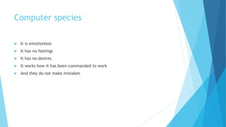 Computer species
 It is emotionless
 It has no feelings
 It has no desires
 It works how it has been commanded to work
 And they do not make mistakes
 