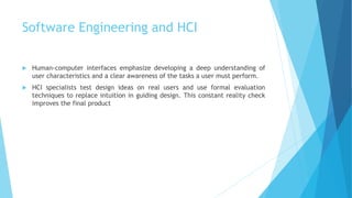 Software Engineering and HCI
 Human-computer interfaces emphasize developing a deep understanding of
user characteristics and a clear awareness of the tasks a user must perform.
 HCI specialists test design ideas on real users and use formal evaluation
techniques to replace intuition in guiding design. This constant reality check
improves the final product
 