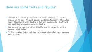 Here are some facts and figures:
 Around 63% of software projects exceed their cost estimates. The top four
reasons for this are: – Frequent requests for changes from users – Overlooked
tasks – Users' lack of understanding of their own requirements – Insufficient
user-analyst communication and understanding
 Poor commercial web sites will kill 80% of Fortune 500 companies within a
decade - Jakob Nielsen
 So all above given facts reveals that the product with the bad user experience
deserve to die!
 