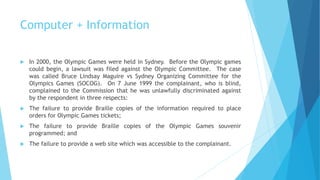 Computer + Information
 In 2000, the Olympic Games were held in Sydney. Before the Olympic games
could begin, a lawsuit was filed against the Olympic Committee. The case
was called Bruce Lindsay Maguire vs Sydney Organizing Committee for the
Olympics Games (SOCOG). On 7 June 1999 the complainant, who is blind,
complained to the Commission that he was unlawfully discriminated against
by the respondent in three respects:
 The failure to provide Braille copies of the information required to place
orders for Olympic Games tickets;
 The failure to provide Braille copies of the Olympic Games souvenir
programmed; and
 The failure to provide a web site which was accessible to the complainant.
 