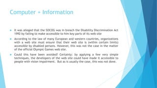 Computer + Information
 It was alleged that the SOCOG was in breach the Disability Discrimination Act
1992 by failing to make accessible to him key parts of its web site
 According to the law of many European and western countries, organizations
with a web site must ensure that their web site is (within certain limits)
accessible by disabled persons. However, this was not the case in the matter
of the official Olympic Games web site.
 Could this have been avoided? Certainly: by applying a few very simple
techniques, the developers of the web site could have made it accessible to
people with vision impairment. But as is usually the case, this was not done.
 