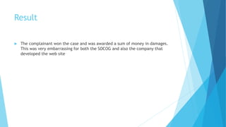 Result
 The complainant won the case and was awarded a sum of money in damages.
This was very embarrassing for both the SOCOG and also the company that
developed the web site
 