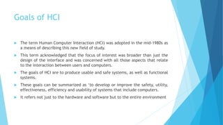 Goals of HCI
 The term Human Computer Interaction (HCI) was adopted in the mid-1980s as
a means of describing this new field of study.
 This term acknowledged that the focus of interest was broader than just the
design of the interface and was concerned with all those aspects that relate
to the interaction between users and computers.
 The goals of HCI are to produce usable and safe systems, as well as functional
systems.
 These goals can be summarized as ‘to develop or improve the safety, utility,
effectiveness, efficiency and usability of systems that include computers.
 it refers not just to the hardware and software but to the entire environment
 
