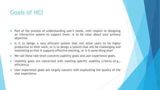 Goals of HCI
 Part of the process of understanding user’s needs, with respect to designing
an interactive system to support them, is to be clear about your primary
objective.
 Is it to design a very efficient system that will allow users to be highly
productive to their work, or is to design a system that will be challenging and
motivating so that it supports effective learning, or is it some thing else?
 We call these talk-level concerns usability goals and user experience goals.
 Usability goals are concerned with meeting specific usability criteria (e.g.,
efficiency)
 User experience goals are largely concern with explicating the quality of the
user experience.
 