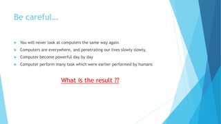 Be careful…
 You will never look at computers the same way again
 Computers are everywhere, and penetrating our lives slowly slowly,
 Computer become powerful day by day
 Computer perform many task which were earlier performed by humans
What is the result ??
 