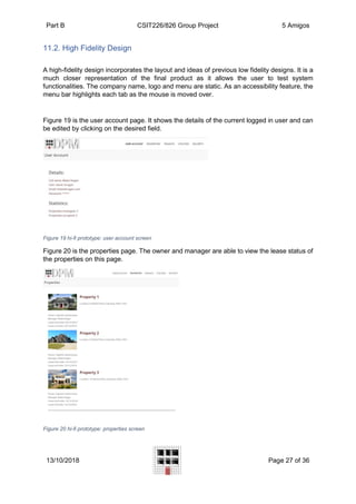 Part B CSIT226/826 Group Project 5 Amigos
13/10/2018 Page 27 of 36
11.2. High Fidelity Design
A high-fidelity design incorporates the layout and ideas of previous low fidelity designs. It is a
much closer representation of the final product as it allows the user to test system
functionalities. The company name, logo and menu are static. As an accessibility feature, the
menu bar highlights each tab as the mouse is moved over.
Figure 19 is the user account page. It shows the details of the current logged in user and can
be edited by clicking on the desired field.
Figure 19 hi-fi prototype: user account screen
Figure 20 is the properties page. The owner and manager are able to view the lease status of
the properties on this page.
Figure 20 hi-fi prototype: properties screen
 