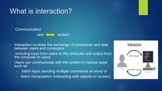 What is interaction?
Communication
user system
• Interaction involves the exchange of commands and data
between users and computers.
• including input from users to the computer and output from
the computer to users.
• Users can communicate with the system in various ways
such as
• batch input (sending multiple commands at once) or
• direct manipulation (interacting with objects on screen).
 