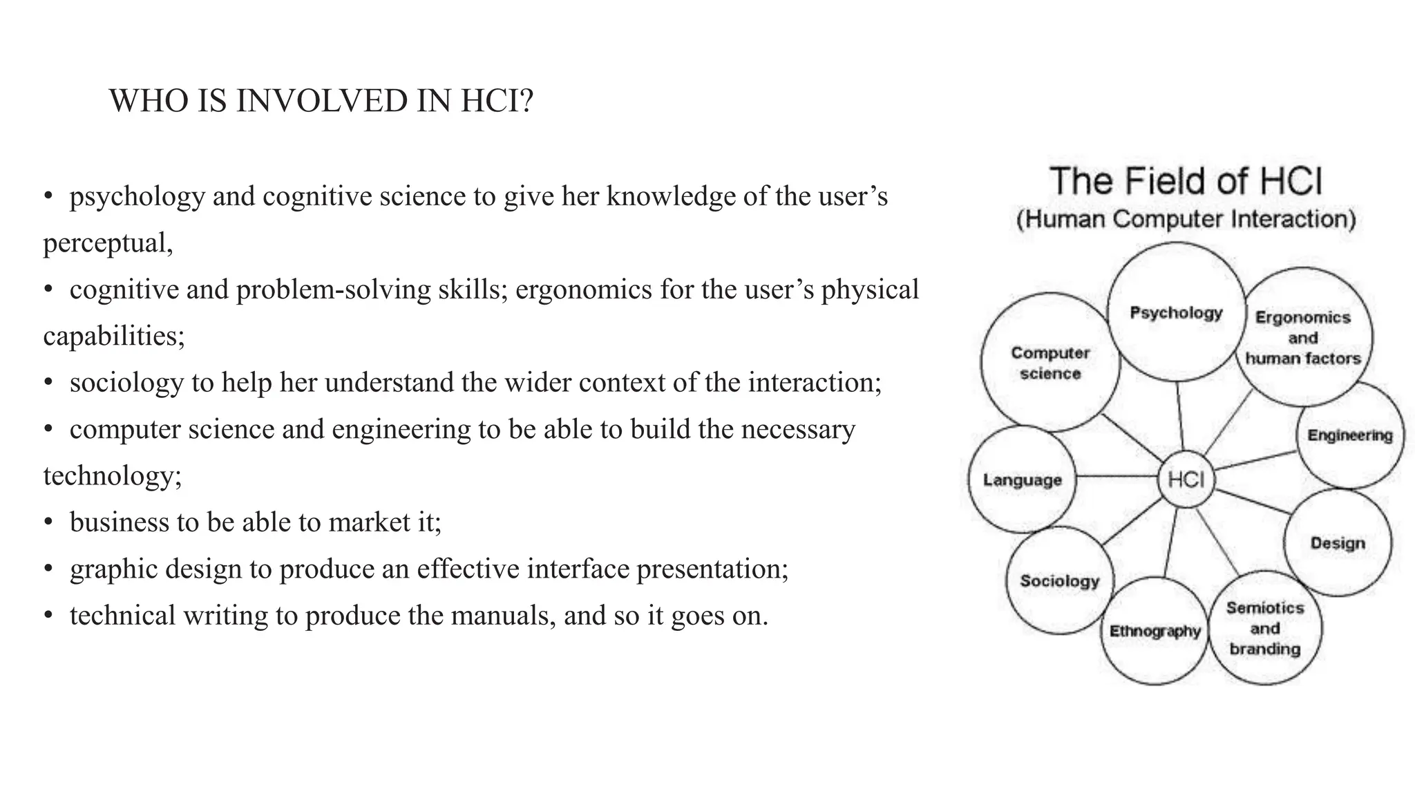 WHO IS INVOLVED IN HCI?
• psychology and cognitive science to give her knowledge of the user’s
perceptual,
• cognitive and problem-solving skills; ergonomics for the user’s physical
capabilities;
• sociology to help her understand the wider context of the interaction;
• computer science and engineering to be able to build the necessary
technology;
• business to be able to market it;
• graphic design to produce an effective interface presentation;
• technical writing to produce the manuals, and so it goes on.
 