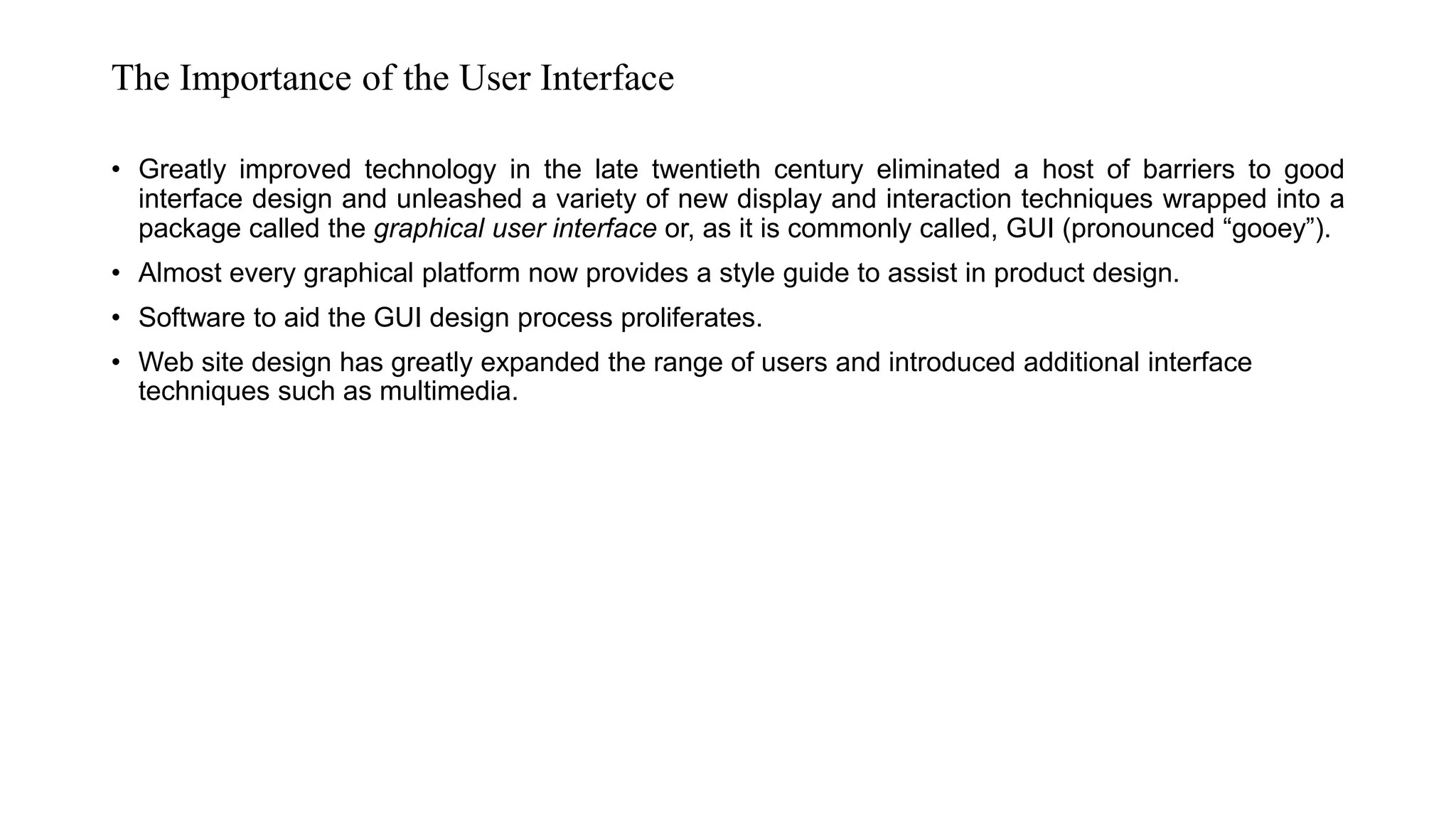 The Importance of the User Interface
• Greatly improved technology in the late twentieth century eliminated a host of barriers to good
interface design and unleashed a variety of new display and interaction techniques wrapped into a
package called the graphical user interface or, as it is commonly called, GUI (pronounced “gooey”).
• Almost every graphical platform now provides a style guide to assist in product design.
• Software to aid the GUI design process proliferates.
• Web site design has greatly expanded the range of users and introduced additional interface
techniques such as multimedia.
 