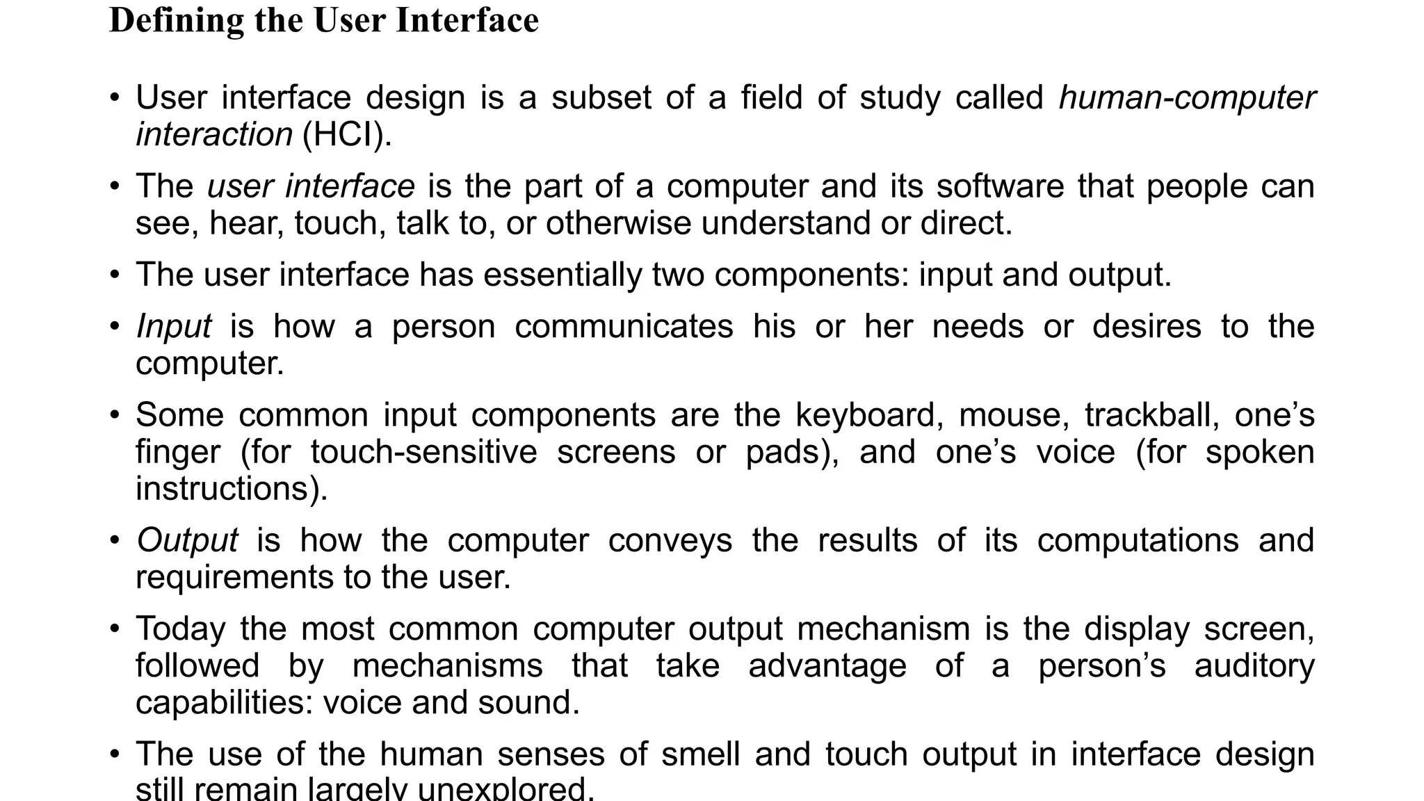Defining the User Interface
• User interface design is a subset of a field of study called human-computer
interaction (HCI).
• The user interface is the part of a computer and its software that people can
see, hear, touch, talk to, or otherwise understand or direct.
• The user interface has essentially two components: input and output.
• Input is how a person communicates his or her needs or desires to the
computer.
• Some common input components are the keyboard, mouse, trackball, one’s
finger (for touch-sensitive screens or pads), and one’s voice (for spoken
instructions).
• Output is how the computer conveys the results of its computations and
requirements to the user.
• Today the most common computer output mechanism is the display screen,
followed by mechanisms that take advantage of a person’s auditory
capabilities: voice and sound.
• The use of the human senses of smell and touch output in interface design
 