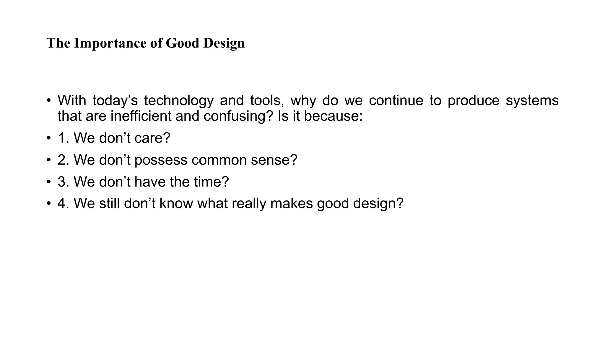 The Importance of Good Design
• With today’s technology and tools, why do we continue to produce systems
that are inefficient and confusing? Is it because:
• 1. We don’t care?
• 2. We don’t possess common sense?
• 3. We don’t have the time?
• 4. We still don’t know what really makes good design?
 